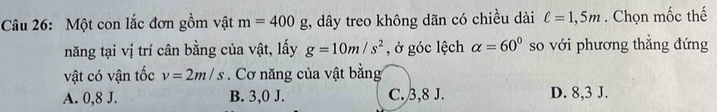 Một con lắc đơn gồm vật m=400g t, dây treo không dãn có chiều dài ell =1,5m. Chọn mốc thế
năng tại vị trí cân bằng của vật, lấy g=10m/s^2 , ở góc lệch alpha =60° so với phương thẳng đứng
vật có vận tốc v=2m/s. Cơ năng của vật bằng
A. 0, 8 J. B. 3,0 J. C. 3, 8 J. D. 8, 3 J.