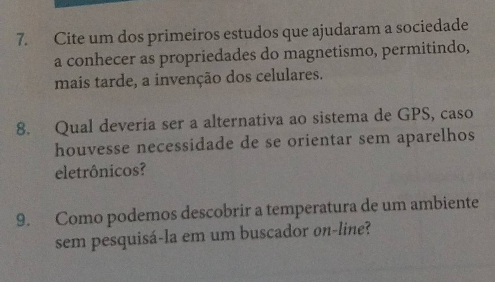 Cite um dos primeiros estudos que ajudaram a sociedade 
a conhecer as propriedades do magnetismo, permitindo, 
mais tarde, a invenção dos celulares. 
8. Qual deveria ser a alternativa ao sistema de GPS, caso 
houvesse necessidade de se orientar sem aparelhos 
eletrônicos? 
9. Como podemos descobrir a temperatura de um ambiente 
sem pesquisá-la em um buscador on-line?