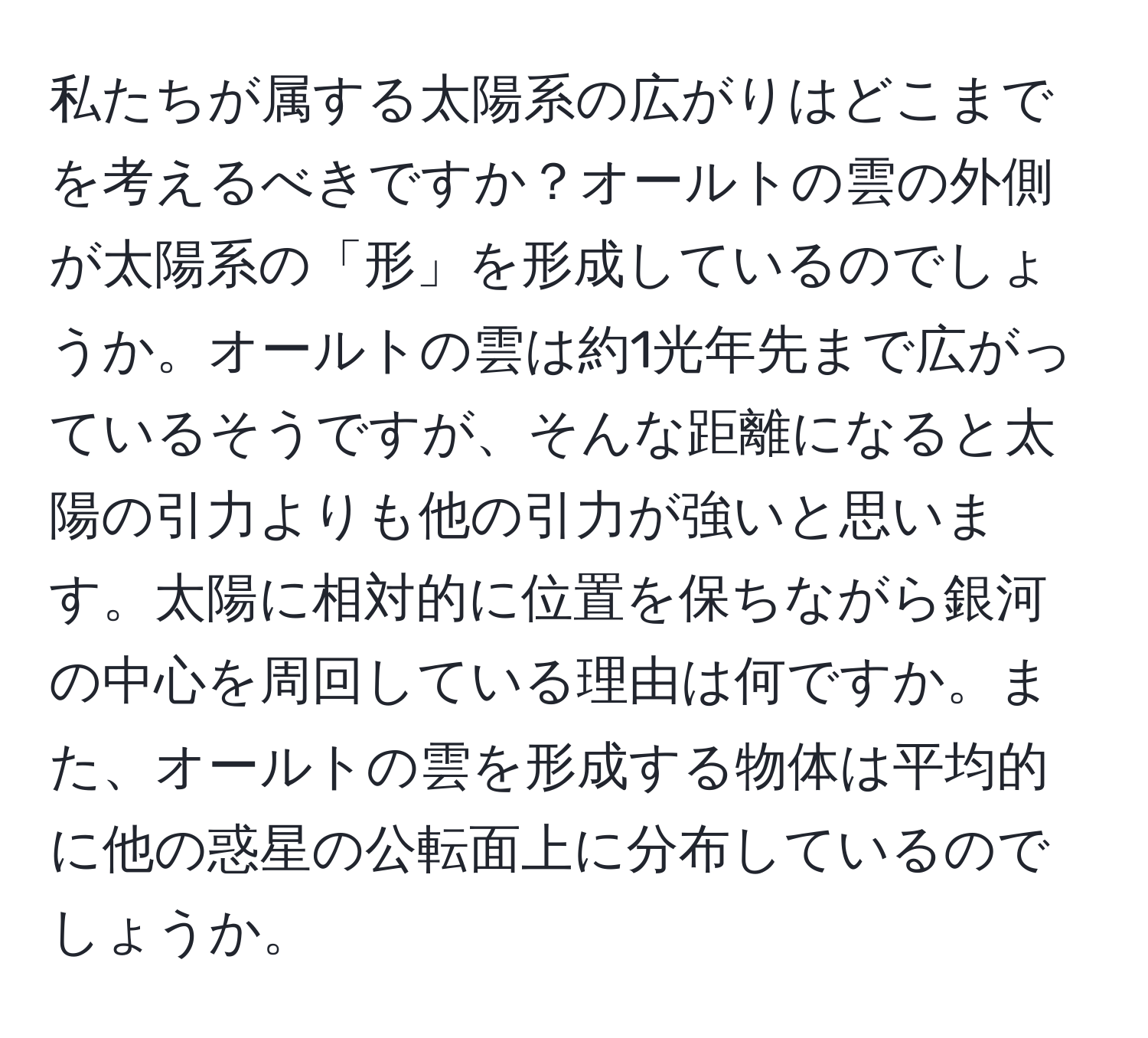 私たちが属する太陽系の広がりはどこまでを考えるべきですか？オールトの雲の外側が太陽系の「形」を形成しているのでしょうか。オールトの雲は約1光年先まで広がっているそうですが、そんな距離になると太陽の引力よりも他の引力が強いと思います。太陽に相対的に位置を保ちながら銀河の中心を周回している理由は何ですか。また、オールトの雲を形成する物体は平均的に他の惑星の公転面上に分布しているのでしょうか。