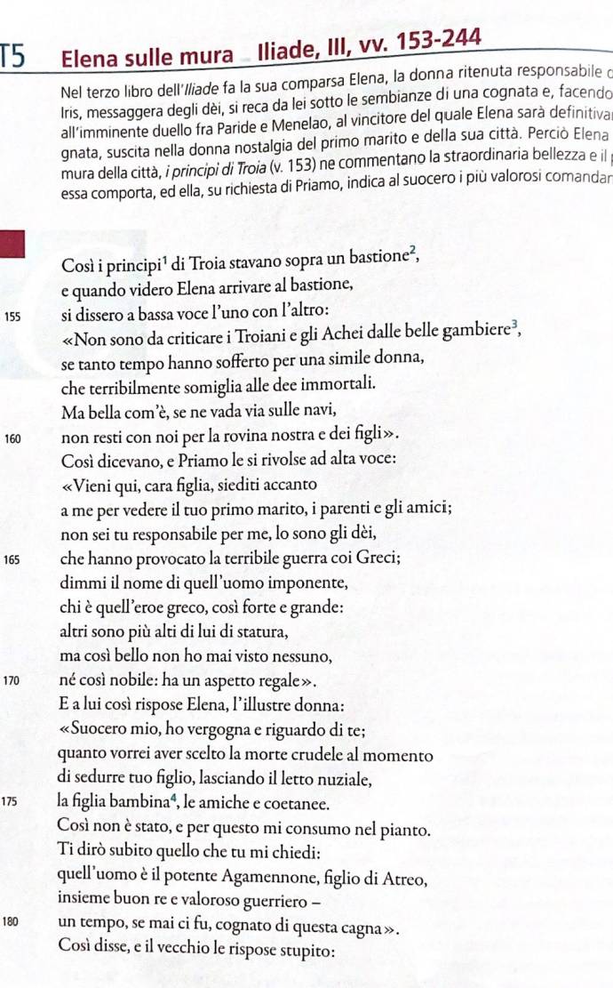 T5 Elena sulle mura Iliade, III, vv. 153-244
Nel terzo libro dell'/liade fa la sua comparsa Elena, la donna ritenuta responsabile c
Iris, messaggera degli dèi, si reca da lei sotto le sembianze di una cognata e, facendo
all'imminente duello fra Paride e Menelao, al vincitore del quale Elena sarà definitiva
gnata, suscita nella donna nostalgia del primo marito e della sua città. Perciò Elena
mura della città, i principi di Troia (v. 153) ne commentano la straordinaria bellezza e il
essa comporta, ed ella, su richiesta di Priamo, indica al suocero i più valorosi comandar
Così i principi¹ di Troia stavano sopra un basti one^2
e quando videro Elena arrivare al bastione,
155 si dissero a bassa voce l’uno con l’altro:
«Non sono da criticare i Troiani e gli Achei dalle belle gambiere³,
se tanto tempo hanno sofferto per una simile donna,
che terribilmente somiglia alle dee immortali.
Ma bella com’è, se ne vada via sulle navi,
160 non resti con noi per la rovina nostra e dei figli».
Cosí dicevano, e Priamo le si rivolse ad alta voce:
«Vieni qui, cara figlia, siediti accanto
a me per vedere il tuo primo marito, i parenti e gli amici;
non sei tu responsabile per me, lo sono gli dèi,
165 che hanno provocato la terribile guerra coi Greci;
dimmi il nome di quell’uomo imponente,
chi è quell’eroe greco, così forte e grande:
altri sono più alti di lui di statura,
ma così bello non ho mai visto nessuno,
170 né così nobile: ha un aspetto regale».
E a lui così rispose Elena, l’illustre donna:
«Suocero mio, ho vergogna e riguardo di te;
quanto vorrei aver scelto la morte crudele al momento
di sedurre tuo figlio, lasciando il letto nuziale,
175 la figlia bambina⁴, le amiche e coetanee.
Così non è stato, e per questo mi consumo nel pianto.
Ti dirò subito quello che tu mi chiedi:
quell’uomo è il potente Agamennone, figlio di Atreo,
insieme buon re e valoroso guerriero -
180 un tempo, se mai ci fu, cognato di questa cagna».
Così disse, e il vecchio le rispose stupito: