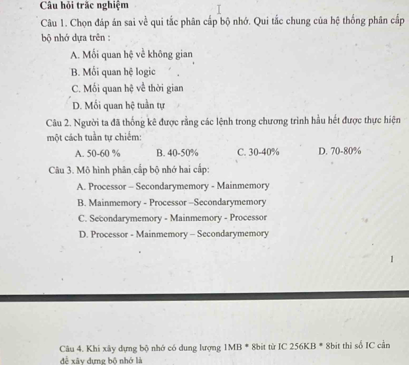 Câu hỏi trăc nghiệm
Câu 1. Chọn đáp án sai về qui tắc phân cấp bộ nhớ. Qui tắc chung của hệ thống phân cấp
ộ nhớ dựa trên :
A. Mối quan hệ về không gian
B. Mối quan hệ logic
C. Mối quan hệ về thời gian
D. Mối quan hệ tuần tự
Câu 2. Người ta đã thống kê được rằng các lệnh trong chương trình hầu hết được thực hiện
một cách tuần tự chiếm:
A. 50-60 % B. 40-50% C. 30-40% D. 70-80%
Câu 3. Mô hình phân cấp bộ nhớ hai cấp:
A. Processor - Secondarymemory - Mainmemory
B. Mainmemory - Processor -Secondarymemory
C. Secondarymemory - Mainmemory - Processor
D. Processor - Mainmemory - Secondarymemory
1
Câu 4. Khi xây dựng bộ nhớ có dung lượng 1MB * 8bit từ IC 256KB * 8bit thì số IC cần
để xây dựng bộ nhớ là