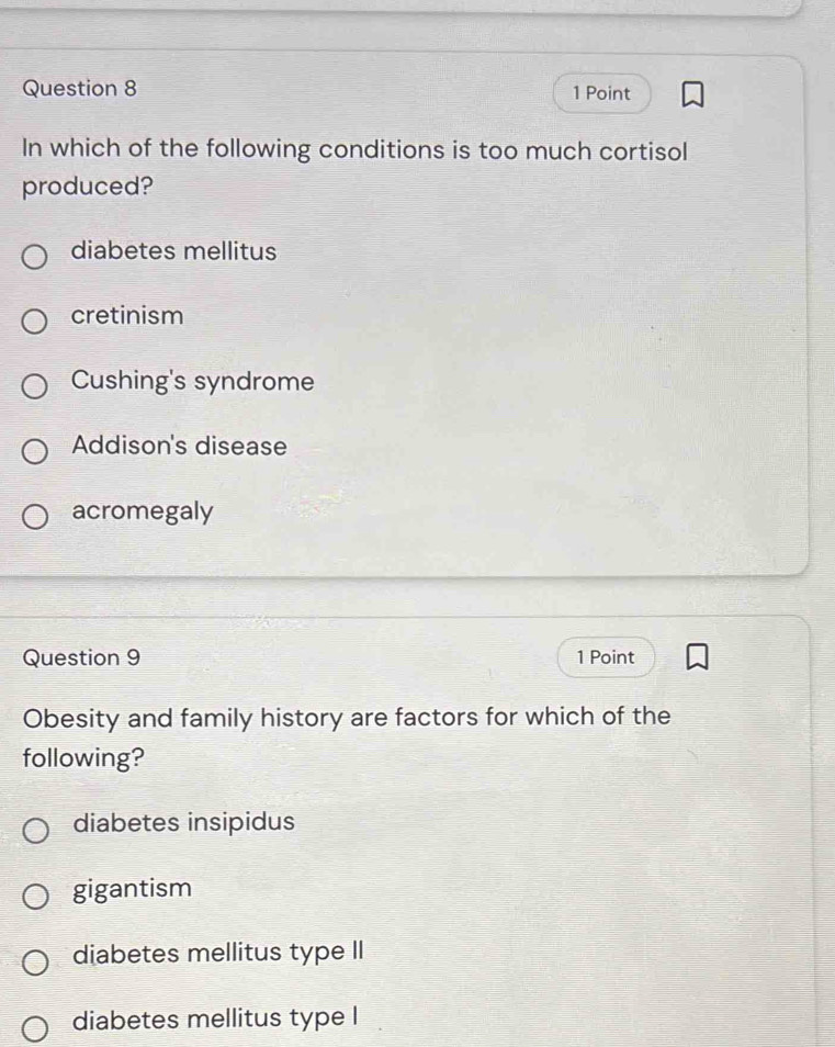 In which of the following conditions is too much cortisol
produced?
diabetes mellitus
cretinism
Cushing's syndrome
Addison's disease
acromegaly
Question 9 1 Point
Obesity and family history are factors for which of the
following?
diabetes insipidus
gigantism
diabetes mellitus type II
diabetes mellitus type l