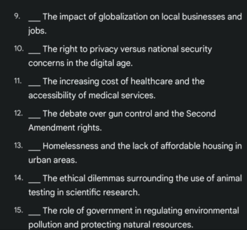 The impact of globalization on local businesses and 
jobs. 
10. _The right to privacy versus national security 
concerns in the digital age. 
11. _The increasing cost of healthcare and the 
accessibility of medical services. 
12. _The debate over gun control and the Second 
Amendment rights. 
13. _Homelessness and the lack of affordable housing in 
urban areas. 
14. _The ethical dilemmas surrounding the use of animal 
testing in scientific research. 
15. _The role of government in regulating environmental 
pollution and protecting natural resources.