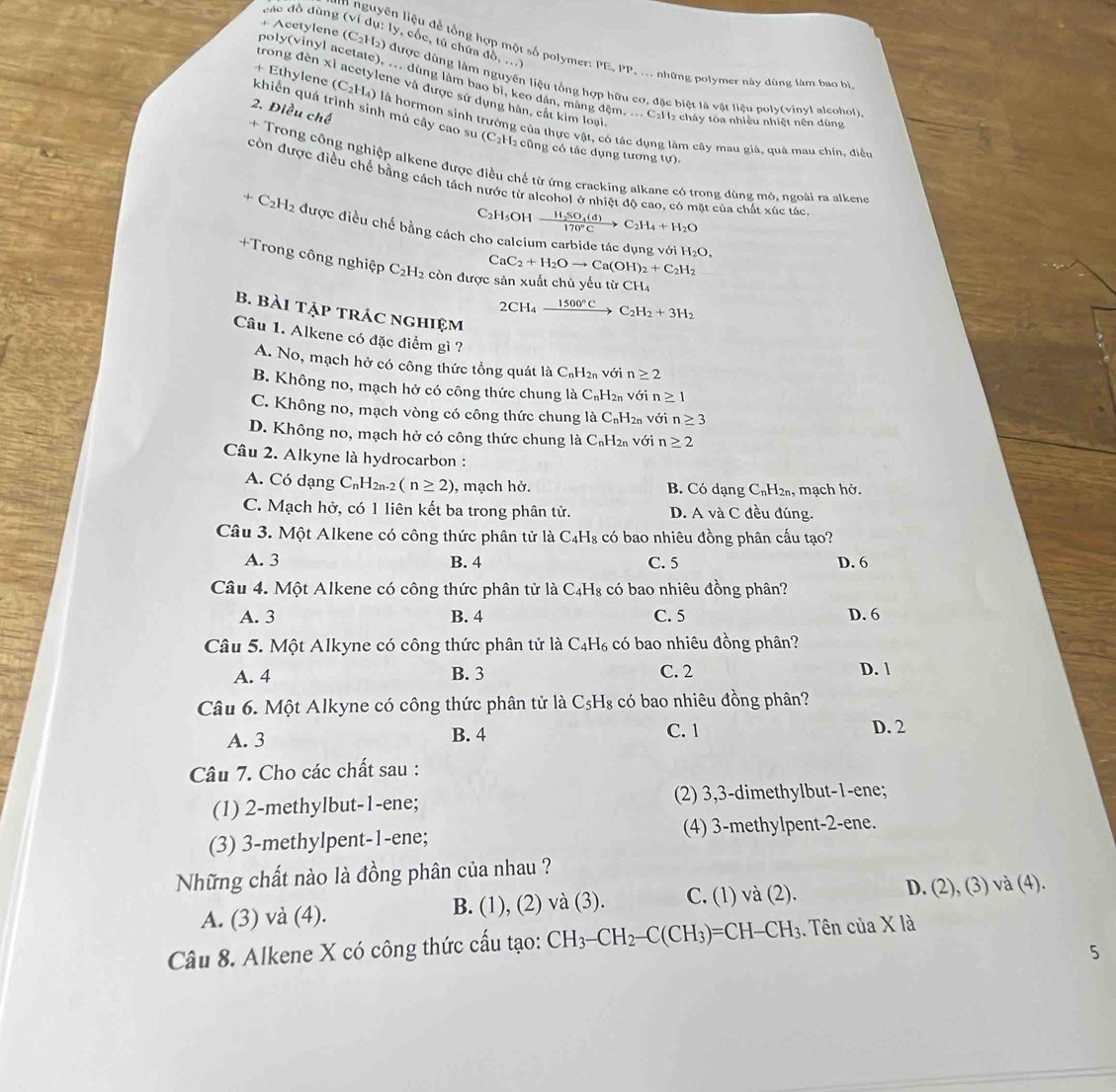 các đồ dùng (
ly, cốc, tủ chứa đồ, ...)
n nguyên liệu để tổng hợp một số polymer: PE, PP, ... những polymer này dùng làm bao bì
poly(vinyl acetate), ... dùng làm bao bị, keo dân, màng đệm, ... CaH₂ cháy tòa nhiều nhiệt nền dùng Acetylene (C_2H_2) được dùng làm nguyên liệu tổng hợp hữu cơ, đặc biệt là vật liệu poly(vinyl alcohol)
trong đèn xỉ acetylene và được sử dụng hàn, cắt kim loại
2. Điều chế
khiển quá trình sinh mủ cây cao su + Ethylene (C_2H_4) là hormon sinh trưởng của thực vật, có tác dụng làm cây mau giả, quả mau chín, điều
(C_2H_2 cũng có tác dụng tương tự)
+ Trong công nghiệp alkene được điều chế từ ứng cracking alkane có trong dùng mô, ngoài ra alkene
còn được điều chế bằng cách tách nước từ alcohol ở nhiệt độ cao, có mặt của chất xúc tác
C₂H₃OH frac H_2SO_4(d)170°C>C_2H_4+H_2O
+C_21 H2 được điều chế bằng cách cho calcium carbide tác dụng với
H_2O,
CaC_2+H_2Oto Ca(OH)_2+C_2H_2
+Trong công nghiệp C_2H_2 còn được sản xuất chủ yếu từ CH_4
B. Bài tập trÁc nghiệm
2CH_4xrightarrow 1500°CC_2H_2+3H_2
Câu 1. Alkene có đặc điểm gì ?
A. No, mạch hở có công thức tổng quát là C_nH_2n với n≥ 2
B. Không no, mạch hở có công thức chung là C_nH_2n với n≥ 1
C. Không no, mạch vòng có công thức chung là C_nH_2n với n≥ 3
D. Không no, mạch hở có công thức chung là C_nH_2n với n≥ 2
Câu 2. Alkyne là hydrocarbon :
A. Có dạng C_nH_2n-2(n≥ 2) , mạch hở. B. Có dạng C₁H2n, mạch hở.
C. Mạch hở, có 1 liên kết ba trong phân tử. D. A và C đều đúng.
Câu 3. Một Alkene có công thức phân tử là C_4H_8 có bao nhiêu đồng phân cấu tạo?
A. 3 B. 4 C. 5 D. 6
Câu 4. Một Alkene có công thức phân tử là C_4H_8 có bao nhiêu đồng phân?
A. 3 B. 4 C. 5 D. 6
Câu 5. Một Alkyne có công thức phân tử là C₄H₆ có bao nhiêu đồng phân?
A. 4 B. 3 C. 2 D. 1
Câu 6. Một Alkyne có công thức phân tử là C_5H_8 có bao nhiêu đồng phân?
A. 3 B. 4 C. 1 D. 2
Câu 7. Cho các chất sau :
(1) 2-methylbut-1-ene; (2) 3,3-dimethylbut-1-ene;
(3) 3-methylpent-1-ene; (4) 3-methylpent-2-ene.
Những chất nào là đồng phân của nhau ?
A. (3) và (4). B. (1), (2) và (3). C. (1) và (2). D. (2), (3) và (4).
Câu 8. Alkene X có công thức cấu tạo: CH_3-CH_2-C(CH_3)=CH-CH_3.  Tên của X là
5