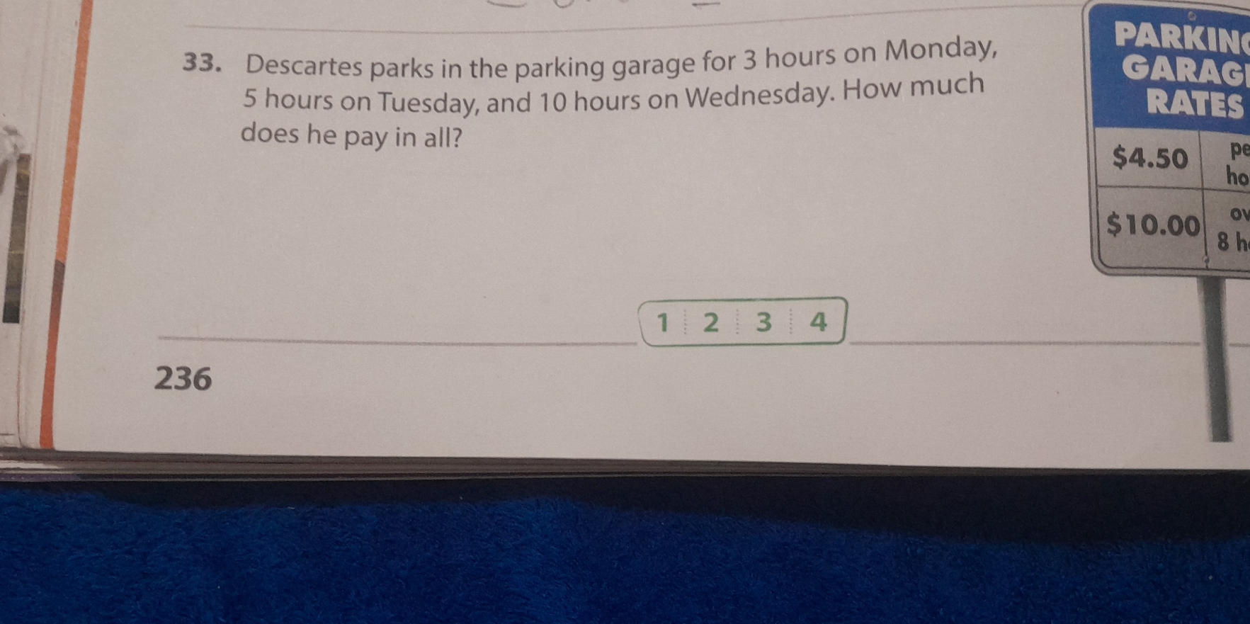 Descartes parks in the parking garage for 3 hours on Monday, 
PARKIN
5 hours on Tuesday, and 10 hours on Wednesday. How much 
GARAG 
RATES 
does he pay in all?
$4.50 pe 
ho
$10.00 o
8h
1 2 3 4
236