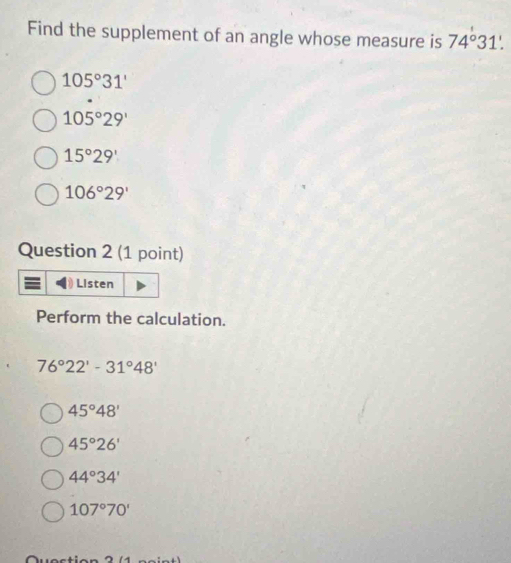 Find the supplement of an angle whose measure is 74°31'.
105°31'
105°29'
15°29'
106°29'
Question 2 (1 point)
Listen
Perform the calculation.
76°22'-31°48'
45°48'
45°26'
44°34'
107°70'