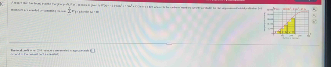 A record club has found that the marginal profit P'(x) , in cents, is given by P'(x)=-0.0008x^3+0.36x^2+43 3x for x ≤400, where x is the number of members currently enrolled in the club. Approximate the total profit when 240
members are enrolled by computing the sum sumlimits _(i=1)^6P'(x_i) Δx with △ x=40
Number of members
The total profit when 240 members are enrolled is approximately □
(Round to the nearest cent as needed)