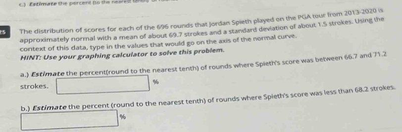 ) Estimate the percent (to the nearest tenth) 
25 The distribution of scores for each of the 696 rounds that Jordan Spieth played on the PGA tour from 2013-2020 is 
approximately normal with a mean of about 69.7 strokes and a standard deviation of about 1.5 strokes. Using the 
context of this data, type in the values that would go on the axis of the normal curve. 
HINT: Use your graphing calculator to solve this problem. 
a.) Estimate the percent(round to the nearest tenth) of rounds where Spieth's score was between 66.7 and 71.2
strokes. □ 9 a 
b.) Estimate the percent (round to the nearest tenth) of rounds where Spieth's score was less than 68.2 strokes.
□ %