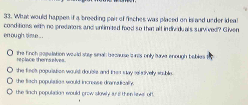 What would happen if a breeding pair of finches was placed on island under ideal
conditions with no predators and unlimited food so that all individuals survived? Given
enough time...
the finch population would stay small because birds only have enough babies to
replace themselves.
the finch population would double and then stay relatively stable.
the finch population would increase dramatically.
the finch population would grow slowly and then level off.