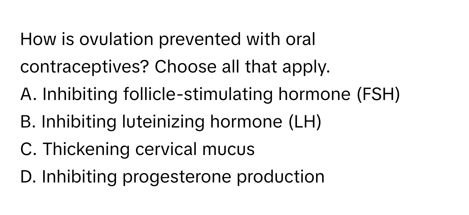 How is ovulation prevented with oral contraceptives? Choose all that apply. 
A. Inhibiting follicle-stimulating hormone (FSH) 
B. Inhibiting luteinizing hormone (LH) 
C. Thickening cervical mucus 
D. Inhibiting progesterone production