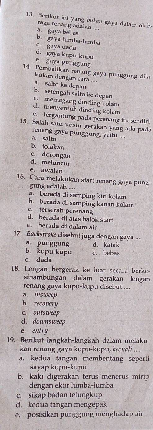 Berikut ini yang bukan gaya dalam olah-
raga renang adalah ....
a. gaya bebas
b. gaya lumba-lumba
c. gaya dada
d. gaya kupu-kupu
e. gaya punggung
14. Pembalikan renang gaya punggung dila-
kukan dengan cara ....
a. salto ke depan
b. setengah salto ke depan
c. memegang dinding kolam
d. menyentuh dinding kolam
e. tergantung pada perenang itu sendiri
15. Salah satu unsur gerakan yang ada pada
renang gaya punggung, yaitu ....
a. salto
b. tolakan
c. dorongan
d. meluncur
e. awalan
16. Cara melakukan start renang gaya pung-
gung adalah ....
a. berada di samping kiri kolam
b. berada di samping kanan kolam
c. terserah perenang
d. berada di atas balok start
e. berada di dalam air
17. Backstroke disebut juga dengan gaya ....
a. punggung d. katak
b. kupu-kupu e. bebas
c. dada
18. Lengan bergerak ke luar secara berke-
sinambungan dalam gerakan lengan
renang gaya kupu-kupu disebut ....
a. insweep
b. recovery
c. outsweep
d. downsweep
e. entry
19. Berikut langkah-langkah dalam melaku-
kan renang gaya kupu-kupu, kecuali ....
a. kedua tangan membentang seperti
sayap kupu-kupu
b. kaki digerakan terus menerus mirip
dengan ekor lumba-lumba
c. sikap badan telungkup
d. kedua tangan mengepak
e. posisikan punggung menghadap air