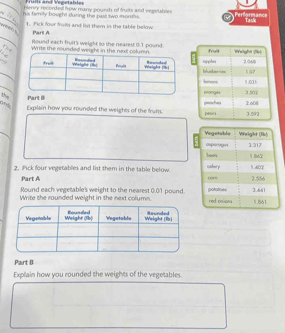 Fruits and Vegetables 
Henry recorded how many pounds of fruits and vegetables 
_ 
his family bought during the past two months. Performance 
Task 
. 1. Pick four fruits and list them in the table below. 
_ 
ween 
Part A 
Round each fruit's weight to the nearest 0.1 pound. 
the Write the rounded weig 
te 
_ 
S 
_ 
the Part B 
onds Explain how you rounded the weights of the fruits. 
_ 
2. Pick four vegetables and list them in the table below. 
Part A 
Round each vegetable's weight to the nearest 0.01 pound. 
Write the rounded weight in the next column. 
Part B 
Explain how you rounded the weights of the vegetables.