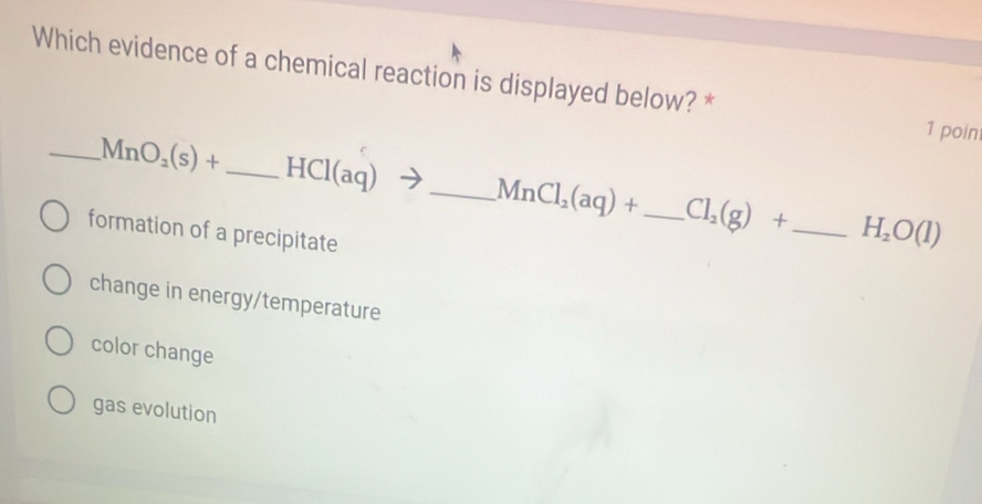 Which evidence of a chemical reaction is displayed below? *
1 poin
_ MnO_2(s)+ _ HCl(aq)to _ MnCl_2(aq)+ _ Cl_2(g)+ _ H_2O(l)
formation of a precipitate
change in energy/temperature
color change
gas evolution