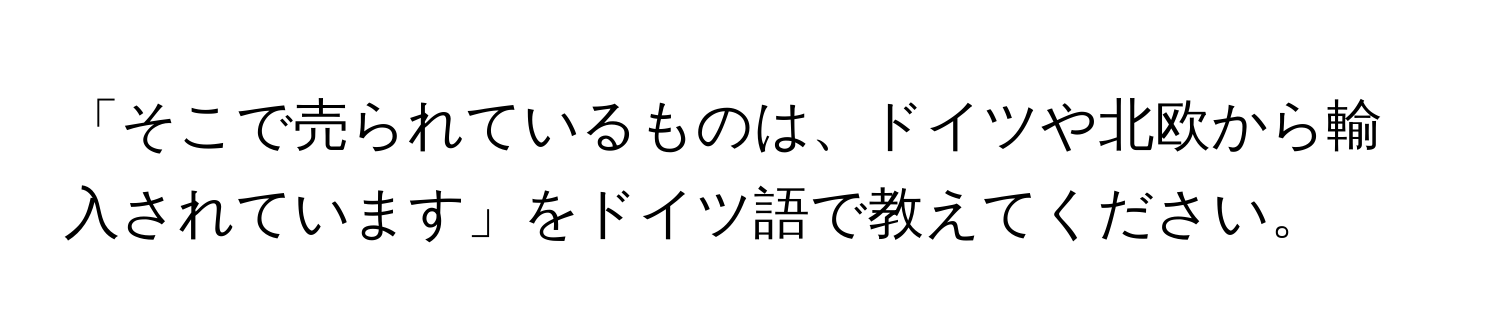 「そこで売られているものは、ドイツや北欧から輸入されています」をドイツ語で教えてください。