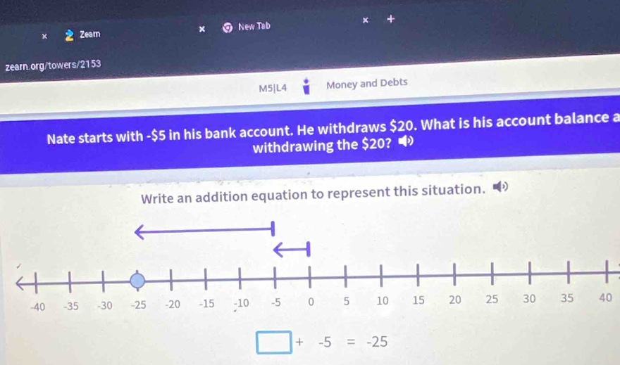 Zeam New Tab 
× 
zearn.org/towers/2153 
M5|L4 Money and Debts 
Nate starts with -$5 in his bank account. He withdraws $20. What is his account balance a 
withdrawing the $20? • 
Write an addition equation to represent this situation.
40
□ +-5=-25