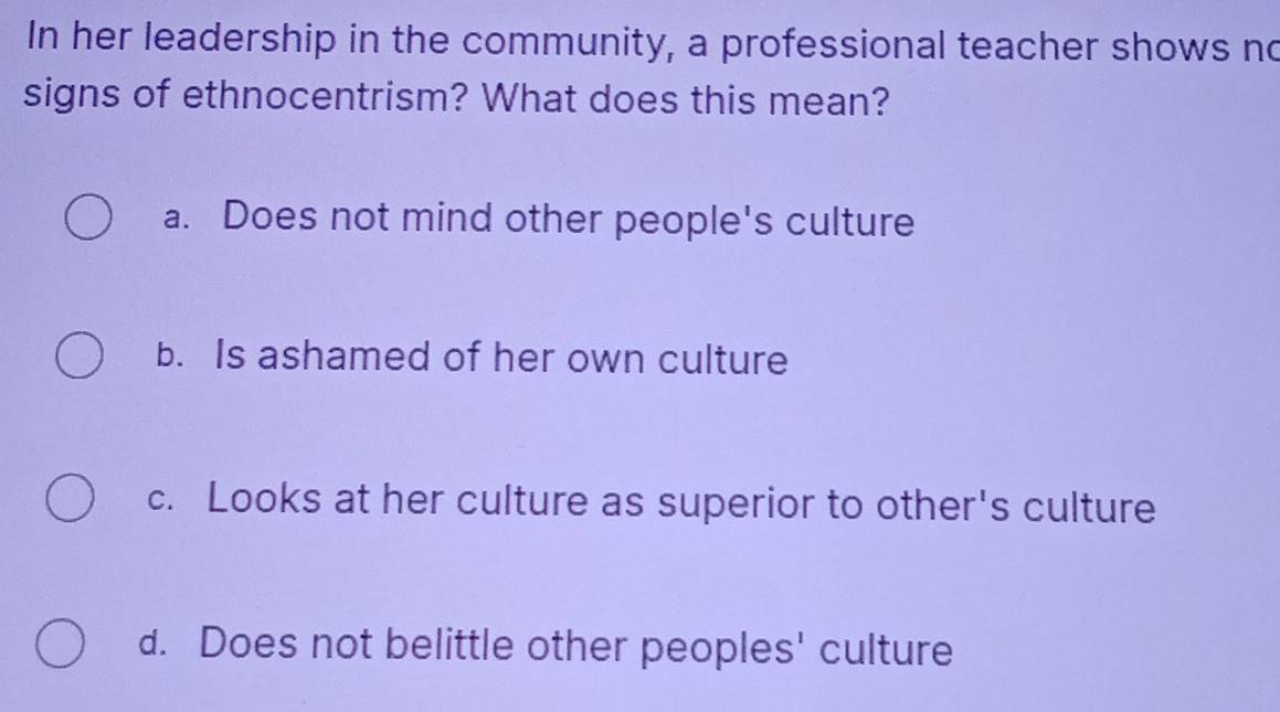 In her leadership in the community, a professional teacher shows no
signs of ethnocentrism? What does this mean?
a. Does not mind other people's culture
b. Is ashamed of her own culture
c. Looks at her culture as superior to other's culture
d. Does not belittle other peoples' culture