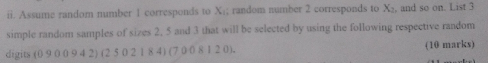 Assume random number 1 corresponds to X_1; random number 2 corresponds to X_2 , and so on. List 3
simple random samples of sizes 2, 5 and 3 that will be selected by using the following respective random 
digits (0 9 0 0 9 4 2) (2 5 0 2 1 8 4) (7 0 0 8 1 2 0). (10 marks)