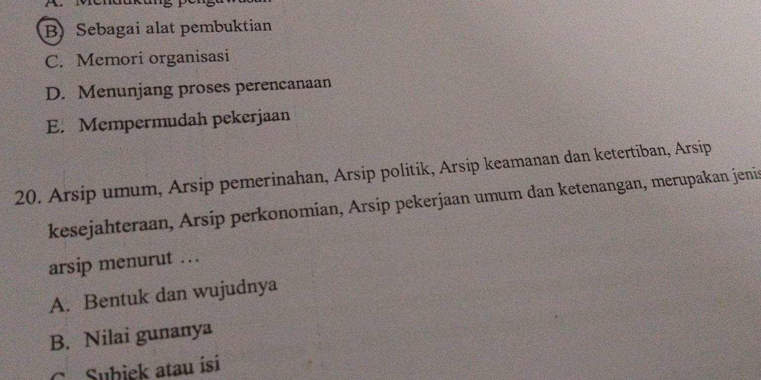 B) Sebagai alat pembuktian
C. Memori organisasi
D. Menunjang proses perencanaan
E. Mempermudah pekerjaan
20. Arsip umum, Arsip pemerinahan, Arsip politik, Arsip keamanan dan ketertiban, Arsip
kesejahteraan, Arsip perkonomían, Arsip pekerjaan umum dan ketenangan, merupakan jenis
arsip menurut . .
A. Bentuk dan wujudnya
B. Nilai gunanya
C. Subiek atau isi