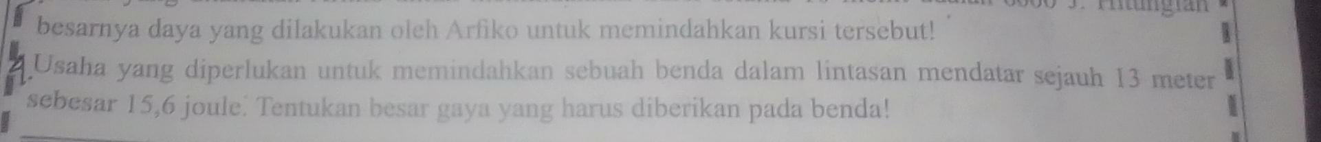 besarnya daya yang dilakukan oleh Arfiko untuk memindahkan kursi tersebut! 
Usaha yang diperlukan untuk memindahkan sebuah benda dalam lintasan mendatar sejauh 13 meter
sebesar 15,6 joule. Tentukan besar gaya yang harus diberikan pada benda!