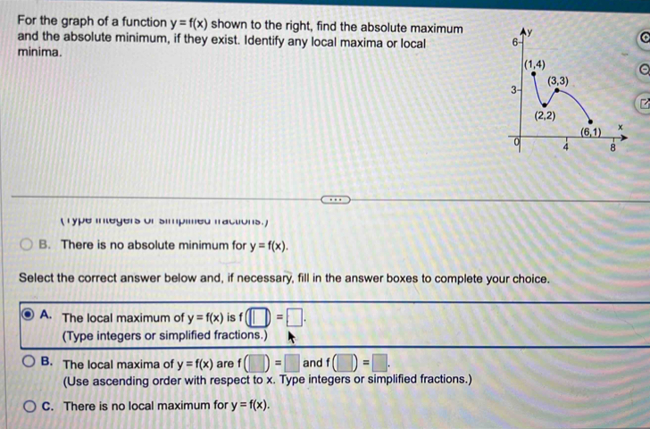 For the graph of a function y=f(x) shown to the right, find the absolute maximum 
and the absolute minimum, if they exist. Identify any local maxima or local 
minima.
(Type integers of simpimed fractions. )
B. There is no absolute minimum for y=f(x).
Select the correct answer below and, if necessary, fill in the answer boxes to complete your choice.
A. The local maximum of y=f(x) is f(□ )=□ .
(Type integers or simplified fractions.)
B. The local maxima of y=f(x) are f(□ )=□ and f(□ )=□ .
(Use ascending order with respect to x. Type integers or simplified fractions.)
C. There is no local maximum for y=f(x).