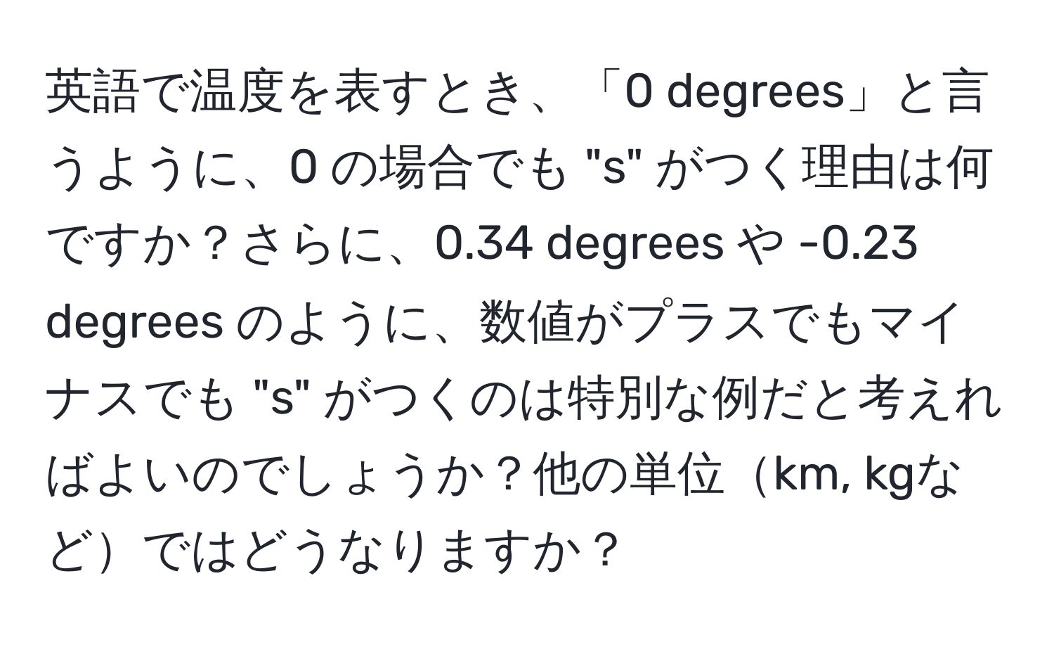 英語で温度を表すとき、「0 degrees」と言うように、0 の場合でも "s" がつく理由は何ですか？さらに、0.34 degrees や -0.23 degrees のように、数値がプラスでもマイナスでも "s" がつくのは特別な例だと考えればよいのでしょうか？他の単位km, kgなどではどうなりますか？