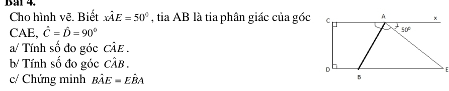 Bal 4.
Cho hình vẽ. Biết xhat AE=50° , tia AB là tia phân giác của góc
CAE, hat C=hat D=90°
a/ Tính số đo góc Chat AE.
b/ Tính số đo góc Chat AB.
* E
c/ Chứng minh Bhat AE=Ehat BA