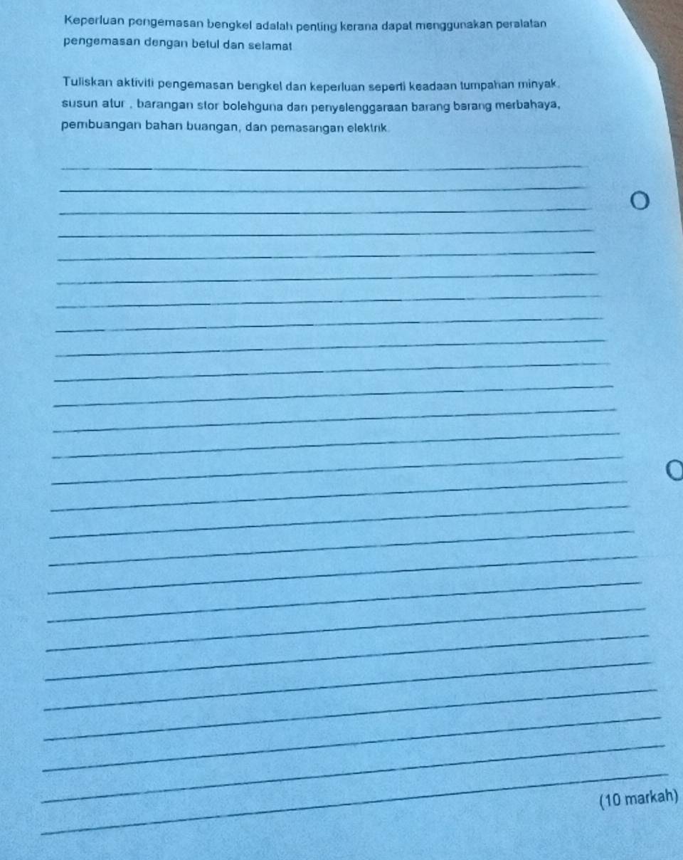 Keperluan pengemasan bengkel adalah penting kerana dapat menggunakan peralatan 
pengemasan dengan betul dan selamat 
Tuliskan aktiviti pengemasan bengkel dan keperluan seperti keadaan tumpahan minyak. 
susun atur , barangan stor bolehguna dan penyelenggaraan barang bərang merbahaya, 
pembuangan bahan buangan, dan pemasangan elektrik. 
_ 
_ 
_ 
_ 
_ 
_ 
_ 
_ 
_ 
_ 
_ 
_ 
_ 
_ 
_ 
_ 
_ 
_ 
_ 
_ 
_ 
_ 
_ 
_ 
_ 
_ 
(10 markah)