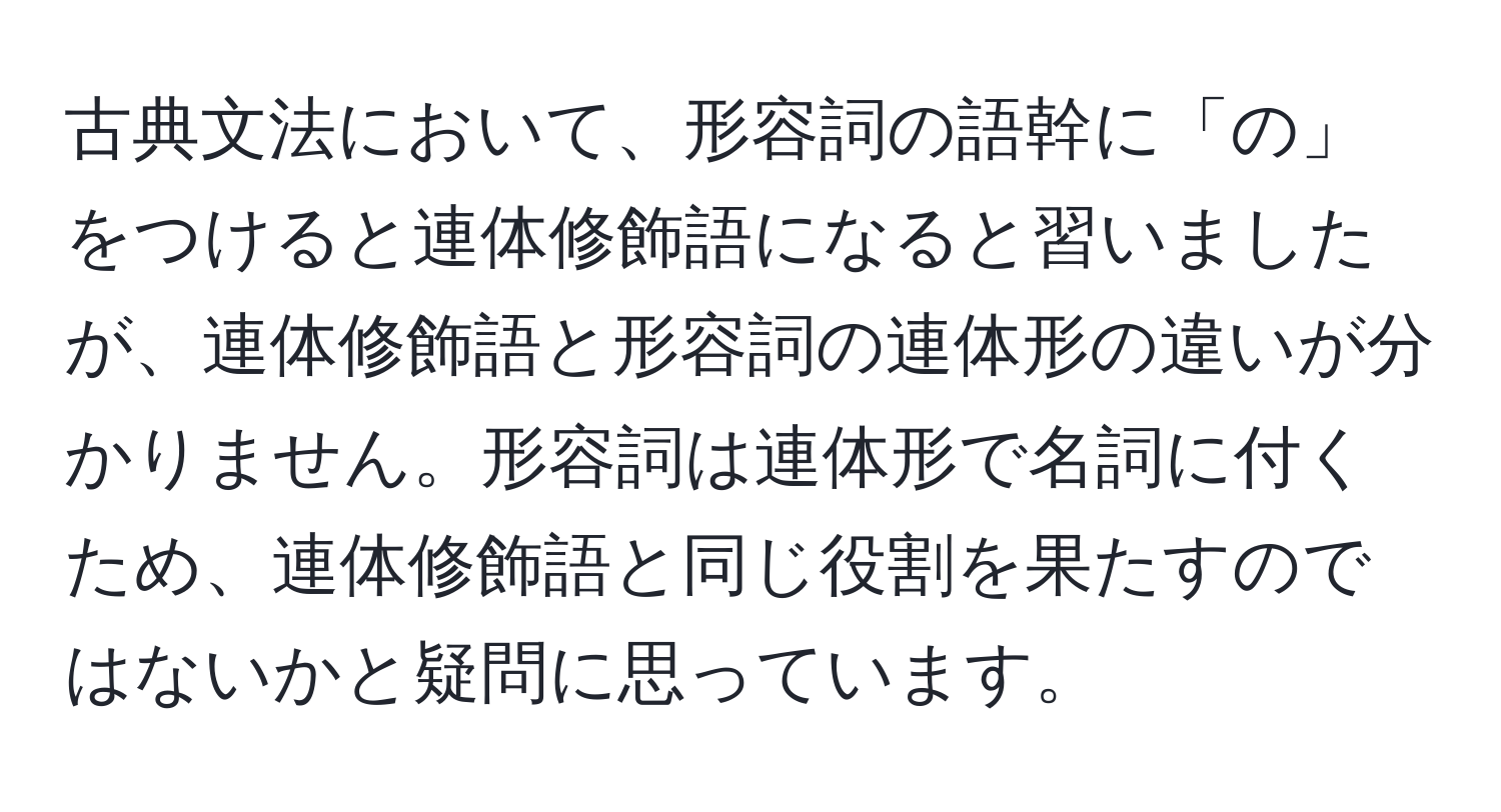 古典文法において、形容詞の語幹に「の」をつけると連体修飾語になると習いましたが、連体修飾語と形容詞の連体形の違いが分かりません。形容詞は連体形で名詞に付くため、連体修飾語と同じ役割を果たすのではないかと疑問に思っています。