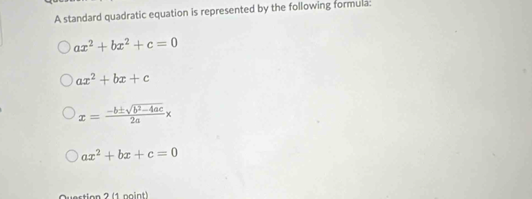 A standard quadratic equation is represented by the following formula:
ax^2+bx^2+c=0
ax^2+bx+c
x= (-b± sqrt(b^2-4ac))/2a x
ax^2+bx+c=0
Question 2 (1 point)