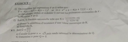 On considère les expressions F et G telles que :
F=9(x-2)^2-4(x-1)^2 cf 
b) Factorise F et G. #) Développe, réduis et ordonne G suivant les puissances croissantes de x. G=x^2+x-4(x+1)(2-x). 
2) Soit K, Is fraction rationnelle telle que K= ((x+1)(10x-14))/(x-4)(5x-8) 
a) Donne la condition d'existence d'une valeur numérique de K. 
() Simplife K
x3) Soit Q= (x+2)/1-x 
x=sqrt(3)
a) Caletle Q pour b) Détermine x pour Q=0. puis rends rationnel le dénominateur de Q.