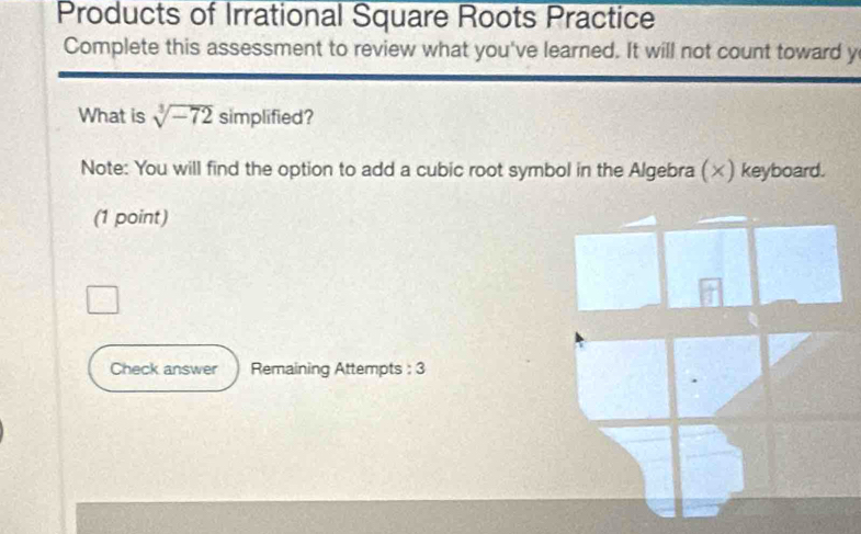 Products of Irrational Square Roots Practice 
Complete this assessment to review what you've learned. It will not count toward y 
What is sqrt[3](-72)simplified I 
Note: You will find the option to add a cubic root symbol in the Algebra (×) keyboard. 
(1 point) 
Check answer Remaining Attempts : 3