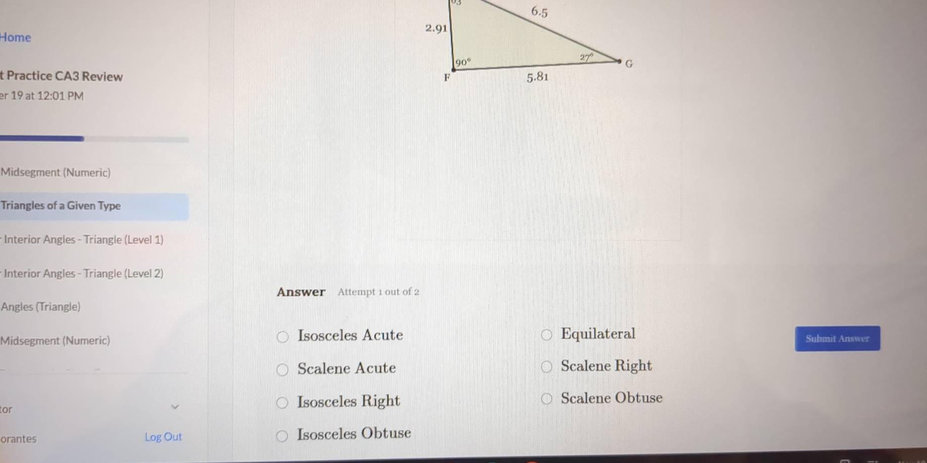 Home
t Practice CA3 Review 
er 19 at 12:01 PM
Midsegment (Numeric)
Triangles of a Given Type
* Interior Angles - Triangle (Level 1)
* Interior Angles - Triangle (Level 2)
Answer Attempt 1 out of 2
Angles (Triangle)
Midsegment (Numeric) Isosceles Acute Equilateral Submit Answer
Scalene Acute Scalene Right
tor Isosceles Right Scalene Obtuse
orantes Log Out Isosceles Obtuse