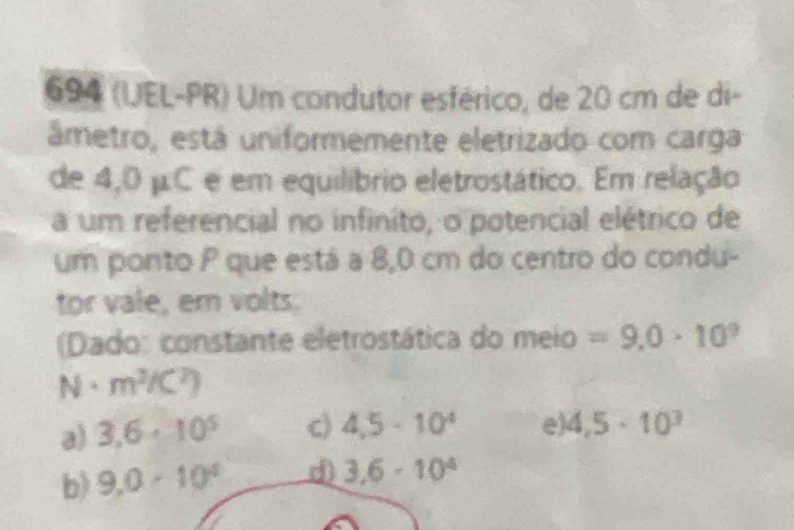 694 (UEL-PR) Um condutor esférico, de 20 cm de di-
ámetro, está uniformemente eletrizado com carga
de 4,0 μC e em equilíbrio eletrostático. Em relação
a um referencial no infinito, o potencial elétrico de
um ponto P que está a 8,0 cm do centro do condu-
tor vale, em volts.
(Dado: constante eletrostática do meio =9.0· 10^9
· m^3/C^2)
a) 3,6· 10^5 c) 4,5· 10^4 e 4,5· 10^3
b) 9,0· 10^4 d) 3.6-10^4