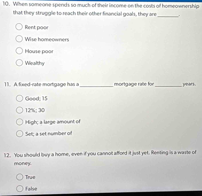 When someone spends so much of their income on the costs of homeownership
that they struggle to reach their other financial goals, they are _.
Rent poor
Wise homeowners
House poor
Wealthy
11. A fixed-rate mortgage has a _mortgage rate for_ years.
Good; 15
12%; 30
High; a large amount of
Set; a set number of
12. You should buy a home, even if you cannot afford it just yet. Renting is a waste of
money.
True
False