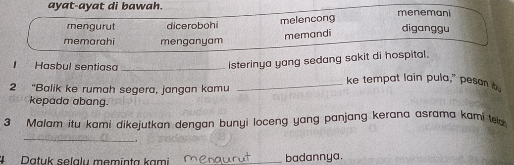 ayat-ayat di bawah.
menemani
mengurut dicerobohi melencong
memandi
diganggu
memarahi menganyam
isterinya yang sedang sakit di hospital.
I Hasbul sentiasa __ke tempat lain pula," pesan ibu
2 “Balik ke rumah segera, jangan kamu
kepada abang.
3 Malam itu kami dikejutkan dengan bunyi loceng yang panjang kerana asrama kami teloh
_
.
#Datuk selalu meminta kami _badannya.