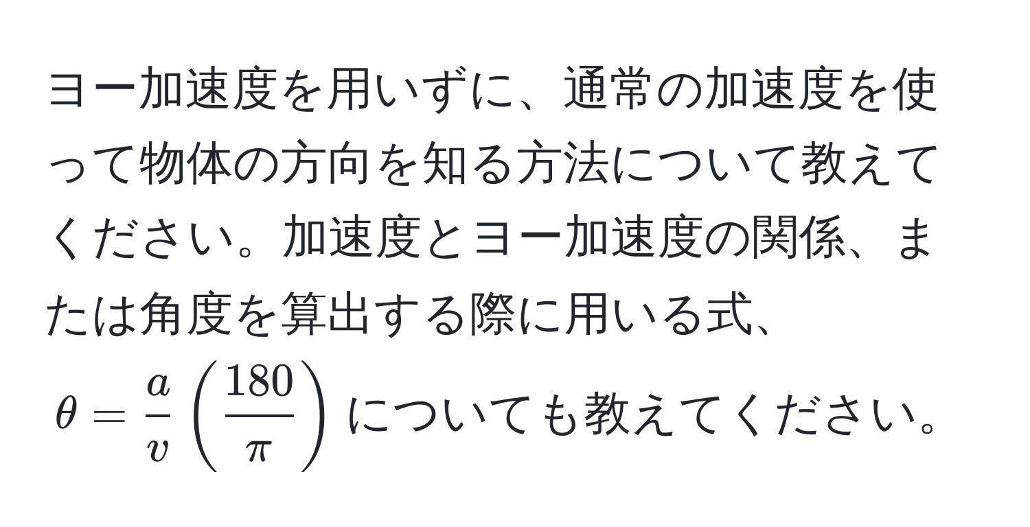 ヨー加速度を用いずに、通常の加速度を使って物体の方向を知る方法について教えてください。加速度とヨー加速度の関係、または角度を算出する際に用いる式、$θ= a/v ( 180/π )$についても教えてください。