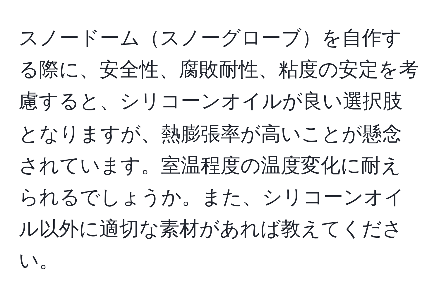 スノードームスノーグローブを自作する際に、安全性、腐敗耐性、粘度の安定を考慮すると、シリコーンオイルが良い選択肢となりますが、熱膨張率が高いことが懸念されています。室温程度の温度変化に耐えられるでしょうか。また、シリコーンオイル以外に適切な素材があれば教えてください。