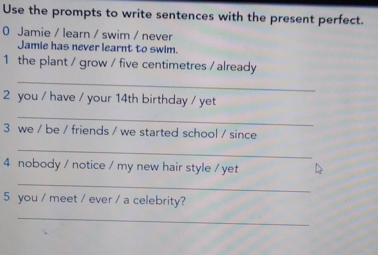 Use the prompts to write sentences with the present perfect. 
0 Jamie / learn / swim / never 
Jamie has never learnt to swim. 
1 the plant / grow / five centimetres / already 
_ 
2 you / have / your 14th birthday / yet 
_ 
3 we / be / friends / we started school / since 
_ 
4 nobody / notice / my new hair style / yet 
_ 
5 you / meet / ever / a celebrity? 
_