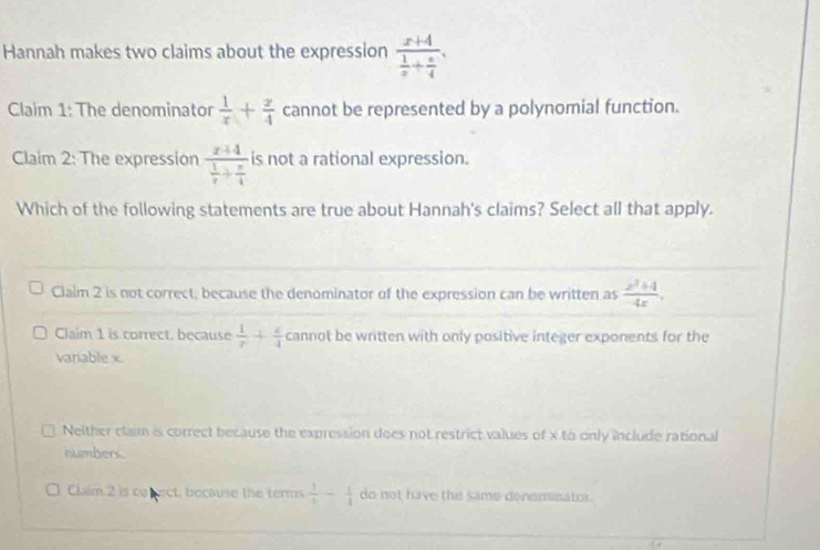 Hannah makes two claims about the expression frac x+4 1/x + x/4 . 
Claim 1: The denominator  1/x + x/4  cannot be represented by a polynomial function.
Claim 2: The expression frac x+4 1/x + x/4  is not a rational expression.
Which of the following statements are true about Hannah's claims? Select all that apply.
Claim 2 is not correct, because the denominator of the expression can be written as  (z^2+4)/4z ,
Claim 1 is correct, because  1/r + z/4  cannot be written with only positive integer exponents for the
variable x
Neither claim is correct because the expression does not restrict values of x to only include rational
nlmbers.
Claim 2 is co nect, because the terms  1/6 - 1/4  do not have the same deneminator .