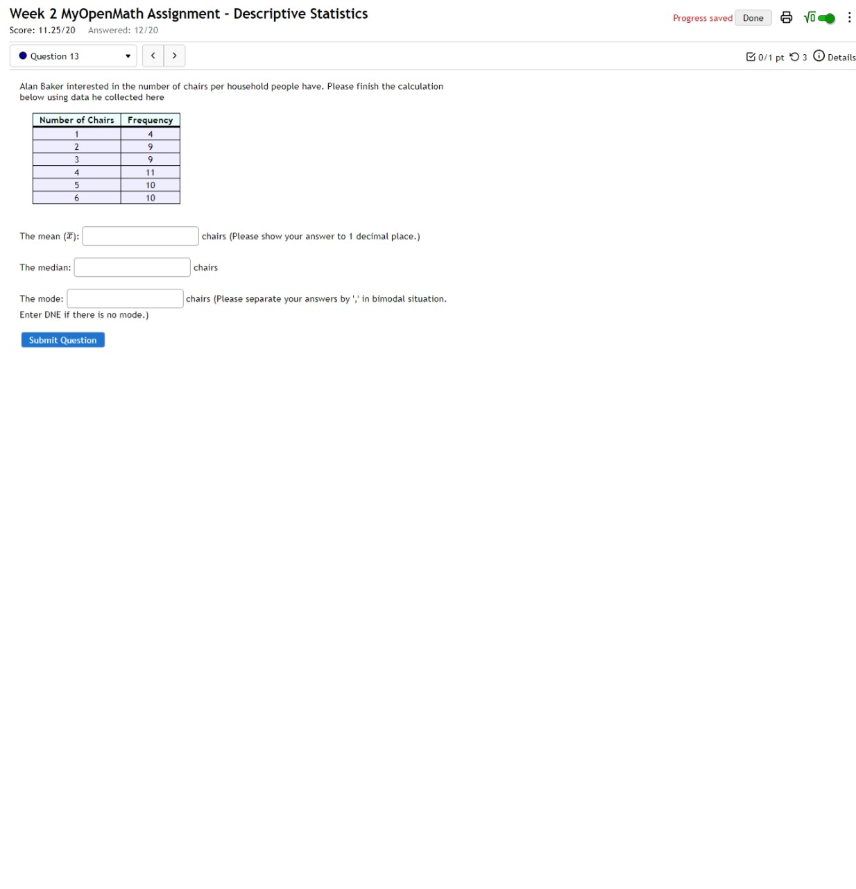 Week 2 MyOpenMath Assignment - Descriptive Statistics Progress saved Done sqrt(0) 
Score: 11.25/20 Answered: 12/20 
Question 13 < > [0/1 pt つ 3 † Details 
Alan Baker interested in the number of chairs per household people have. Please finish the calculation 
below using data he collected here 
The mean (overline x):□ chairs (Please show your answer to 1 decimal place.) 
The median: □ chairs 
The mode: □ chairs (Please separate your answers by ',' in bimodal situation. 
Enter DNE if there is no mode.) 
Submit Question