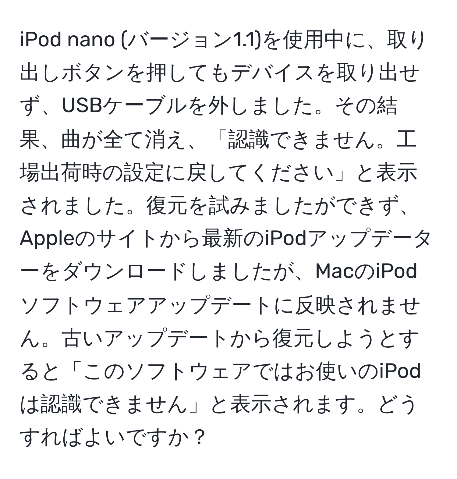 iPod nano (バージョン1.1)を使用中に、取り出しボタンを押してもデバイスを取り出せず、USBケーブルを外しました。その結果、曲が全て消え、「認識できません。工場出荷時の設定に戻してください」と表示されました。復元を試みましたができず、Appleのサイトから最新のiPodアップデーターをダウンロードしましたが、MacのiPodソフトウェアアップデートに反映されません。古いアップデートから復元しようとすると「このソフトウェアではお使いのiPodは認識できません」と表示されます。どうすればよいですか？