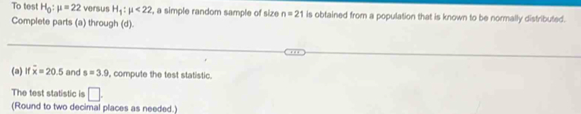 To test H_0:mu =22 versus H_1:mu <22</tex> , a simple random sample of size n=21 is obtained from a population that is known to be normally distributed. 
Complete parts (a) through (d). 
(a) lf overline x=20.5 and s=3.9 , compute the test statistic. 
The test statistic is □ 
(Round to two decimal places as needed.)