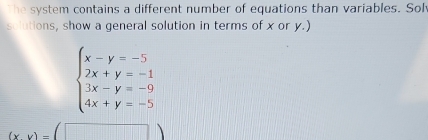 The system contains a different number of equations than variables. Sol
solutions, show a general solution in terms of x or y.)
beginarrayl x-y=-5 2x+y=-1 3x-y=-9 4x+y=-5endarray.
(xy)=(□ )