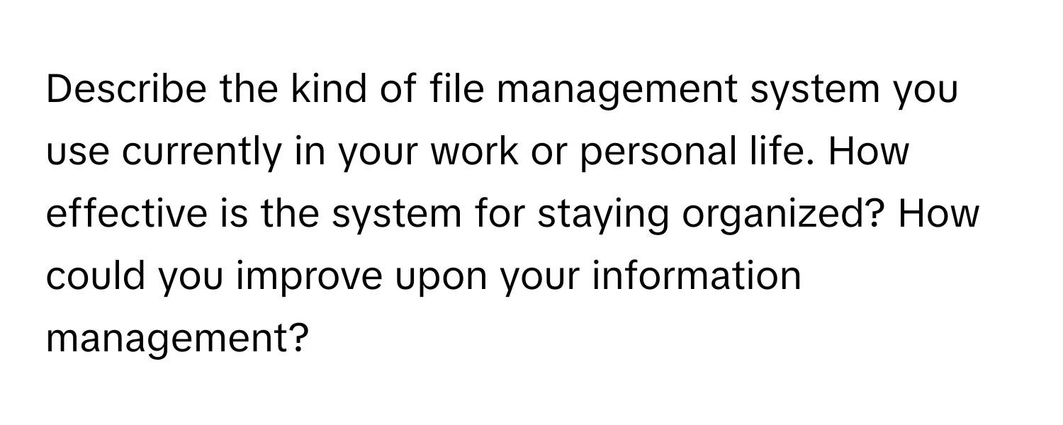 Describe the kind of file management system you use currently in your work or personal life. How effective is the system for staying organized? How could you improve upon your information management?