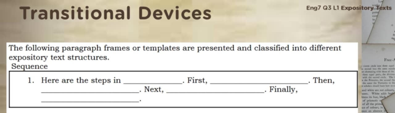 Transitional Devices 
Eng7 Q3 L1 Expository Texts 
The following paragraph frames or templates are presented and classified into different 
expository text structures. 
Frec-/ 
Sequence cnle s c n 
an aomating with thene of the 
* the Prmai, the wd t 
1. Here are the steps in _. First, _. Then, the sane the Tercurin in i 
w las chuld hor howi . 
_. Next, _. Finally, and white are not cobours, 
_. n. Whine adds beydn 
Mem it hue, Macka 
ma 
of all the prima 
ean an abuence c