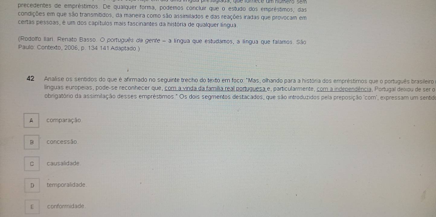 mgua prestigiada, que fomece um numero sem
precedentes de empréstimos. De qualquer forma, podemos concluir que o estudo dos empréstimos, das
condições em que são transmitidos, da maneira como são assimilados e das reações iradas que provocam em
certas pessoas, é um dos capítulos mais fascinantes da história de qualquer língua.
(Rodolfo Ilari. Renato Basso. O português da gente - a língua que estudamos, a língua que falamos. São
Paulo: Contexto, 2006, p. 134 141 Adaptado.)
42 Analise os sentidos do que é afirmado no seguinte trecho do texto em foco: "Mas, olhando para a história dos empréstimos que o português brasileiro
línguas europeias, pode-se reconhecer que, com a vinda da família real portuguesa e, particularmente, com a independência, Portugal deixou de ser o
obrigatório da assimilação desses empréstimos." Os dois segmentos destacados, que são introduzidos pela preposição 'com", expressam um sentido
A comparação.
B concessão.
C causalidade.
D temporalidade.
E conformidade.