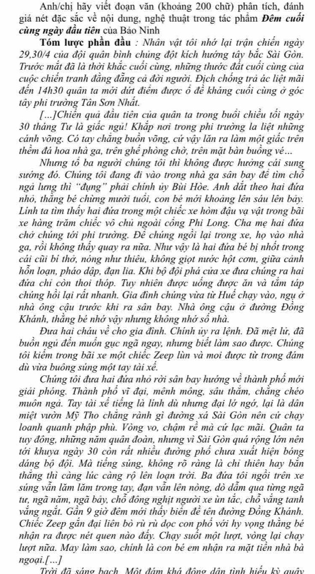 Anh/chị hãy viết đoạn văn (khoảng 200 chữ) phân tích, đánh
giá nét đặc sắc về nội dung, nghệ thuật trong tác phẩm Đêm cuối
cùng ngày đầu tiên của Bảo Ninh
Tóm lược phần đầu : Nhân vật tôi nhớ lại trận chiến ngày
29,30/4 của đội quân bình chúng đột kích hướng tây bắc Sài Gòn.
Trước mắt đã là thời khắc cuối cùng, những thước đất cuối cùng của
cuộc chiến tranh đẳng đẳng cả đời người. Địch chống trả ác liệt mãi
đến 14h30 quân ta mới dứt điểm được ổ đề kháng cuối cùng ở góc
tây phi trường Tân Sơn Nhất.
[...]Chiển quả đầu tiên của quân ta trong buổi chiều tối ngày
30 tháng Tư là giắc ngủ! Khắp nơi trong phi trường la liệt những
cánh võng. Có tay chăng buồn võng, cứ vậy lăn ra làm một giắc trên
thềm đá hoa nhà ga, trên ghể phòng chờ, trên mặt bàn buồng vé...
Nhưng tổ ba người chúng tôi thì không được hưởng cái sung
sướng đó. Chúng tôi đang đi vào trong nhà ga sân bay đề tìm chỗ
ngả lưng thì “đụng” phải chính ủy Bùi Hòe. Anh dắt theo hai đứa
nhỏ, thằng bẻ chừng mười tuổi, con bé mới khoảng lên sáu lên bảy.
Linh ta tìm thấy hai đứa trong một chiếc xe hòm đậu vạ vật trong bãi
xe hàng trăm chiếc vô chủ ngoài cổng Phi Long. Cha mẹ hai đứa
chở chúng tới phi trường. Để chúng ngồi lại trong xe, họ vào nhà
ga, rồi không thấy quay ra nữa. Như vậy là hai đứa bé bị nhốt trong
cải cũi bí thở, nóng như thiêu, không giọt nước hột cơm, giữa cảnh
hỗn loạn, pháo dập, đạn lia. Khi bộ đội phá cửa xe đưa chúng ra hai
đứa chi còn thoi thóp. Tuy nhiên được uống được ăn và tắm táp
chúng hồi lại rất nhanh. Gia đình chúng vừa từ Huế chạy vào, ngụ ở
nhà ông cậu trước khi ra sân bay. Nhà ông cậu ở đường Đồng
Khánh, thẳng bé nhớ vậy nhưng không nhớ sổ nhà.
Đưa hai cháu về cho gia đình. Chính ủy ra lệnh. Đã mệt lử, đã
buồn ngủ đến muốn gục ngã ngay, nhưng biết làm sao được. Chúng
tôi kiếm trong bãi xe một chiếc Zeep lùn và moi được từ trong đám
dù vừa buông súng một tay tài xế.
Chúng tôi đưa hai đứa nhỏ rời sân bay hướng về thành phố mới
giải phóng. Thành phổ vĩ đại, mênh mông, sâu thắm, chẳng chéo
muôn ngả. Tay tài xế tiếng là lính dù nhưng đại lớ ngớ, lại là dân
miệt vườn Mỹ Tho chăng rành gì đường xá Sài Gòn nên cứ chạy
loanh quanh phập phù. Vòng vo, chậm rhat e mà cứ lạc mãi. Quân ta
tuy đông, những năm quân đoàn, nhưng vì Sài Gòn quá rộng lớn nên
tới khuya ngày 30 còn rất nhiều đường phố chưa xuất hiện bóng
dáng bộ đội. Mà tiểng súng, không rõ ràng là chi thiên hay bắn
thắng thì càng lúc càng rộ lên loạn trời. Ba đứa tôi ngồi trên xe
súng vẫn lăm lăm trong tay, đạn vẫn lên nòng, dò dẫm qua từng ngã
tư, ngã năm, ngã bảy, chỗ đông nghịt người xe ùn tắc, chỗ vắng tanh
vắng ngắt. Gần 9 giờ đêm mới thầy biển đề tên đường Đồng Khánh.
Chiếc Zeep gắn đại liên bò rù rù dọc con phổ với hy vọng thẳng bé
nhận ra được nét quen nào đẩy. Chạy suốt một lượt, vòng lại chạy
lượt nữa. May làm sao, chính là con bé em nhận ra mặt tiền nhà bà
ngoại.[...]
Trời đã sáng bạch Một đám khá động dân tình hiểu kỳ quây