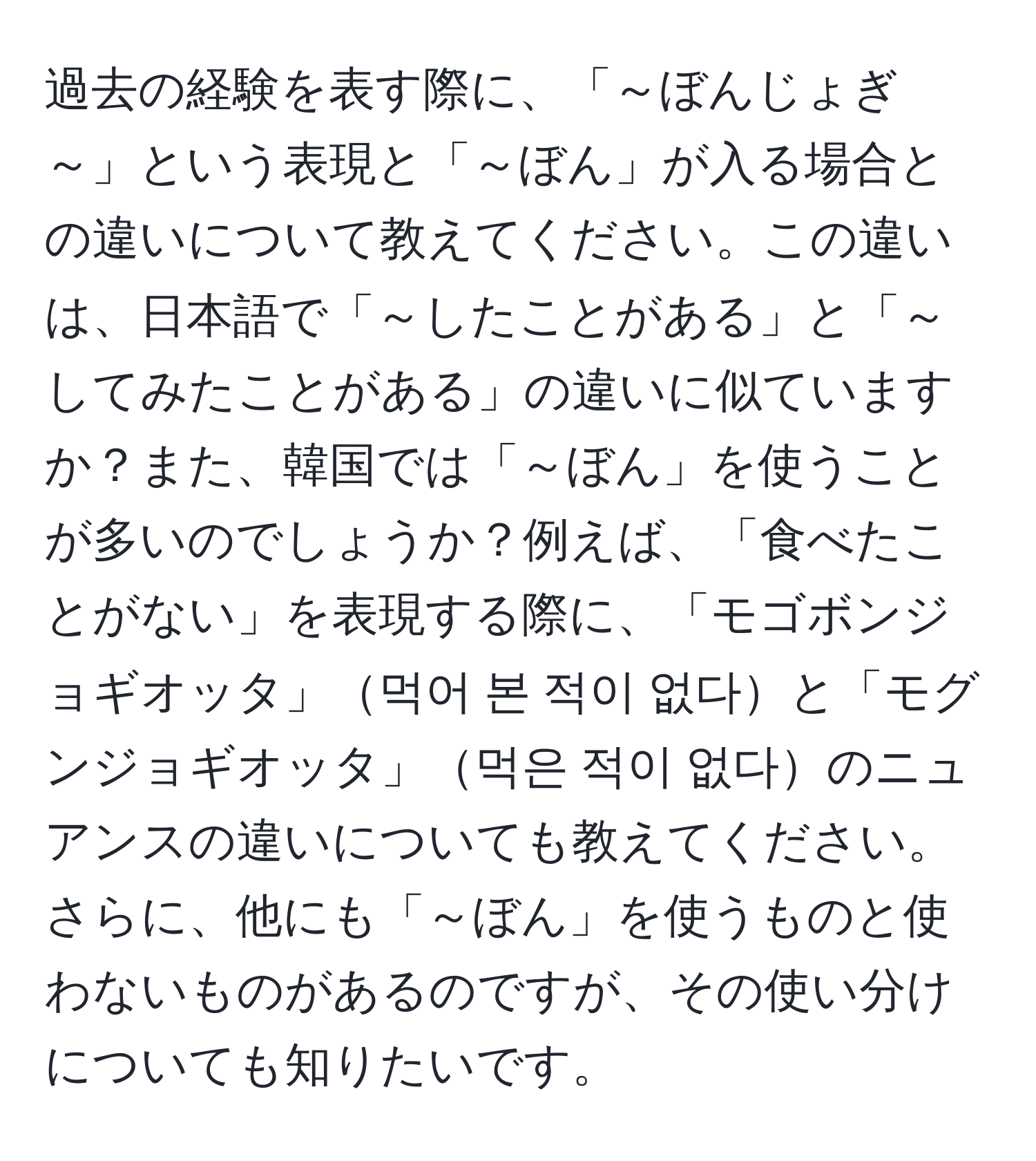 過去の経験を表す際に、「～ぼんじょぎ～」という表現と「～ぼん」が入る場合との違いについて教えてください。この違いは、日本語で「～したことがある」と「～してみたことがある」の違いに似ていますか？また、韓国では「～ぼん」を使うことが多いのでしょうか？例えば、「食べたことがない」を表現する際に、「モゴボンジョギオッタ」먹어 본 적이 없다と「モグンジョギオッタ」먹은 적이 없다のニュアンスの違いについても教えてください。さらに、他にも「～ぼん」を使うものと使わないものがあるのですが、その使い分けについても知りたいです。