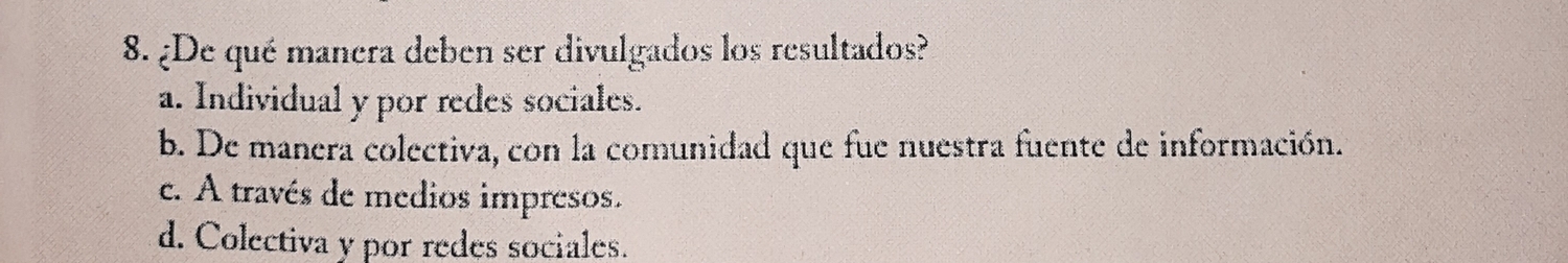 ¿De qué manera deben ser divulgados los resultados?
a. Individual y por redes sociales.
b. De manera colectiva, con la comunidad que fue nuestra fuente de información.
c. A través de medios impresos.
d. Colectiva y por redes sociales.