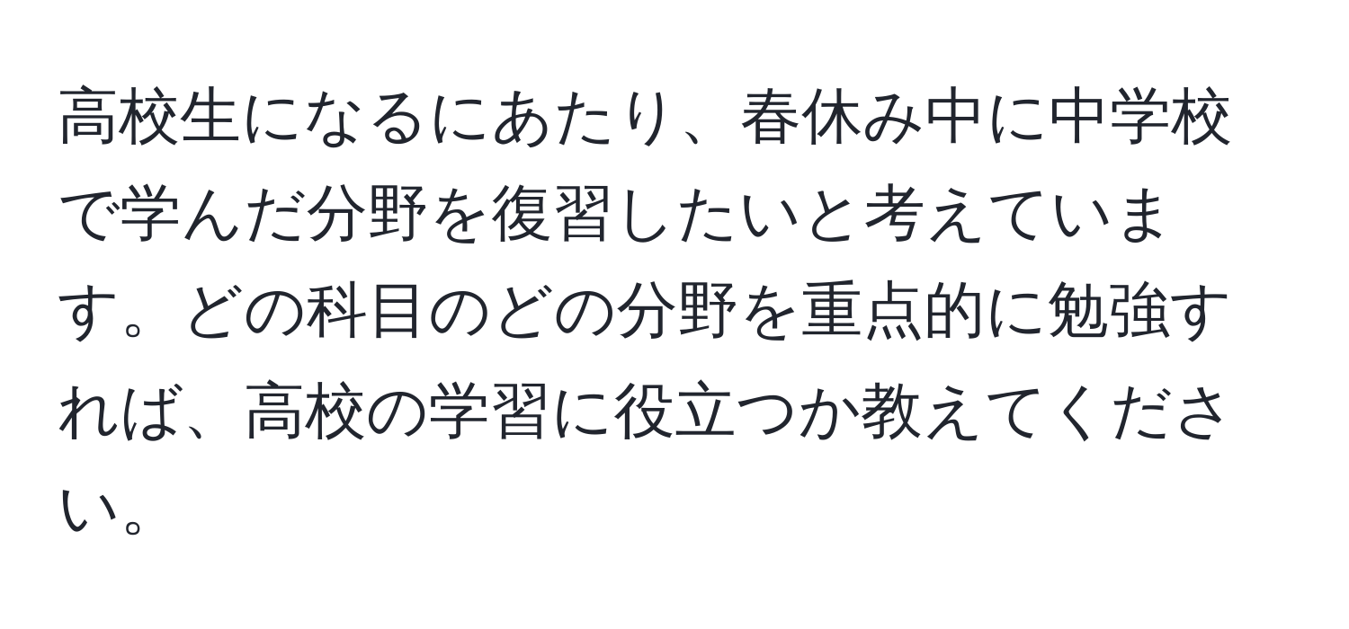 高校生になるにあたり、春休み中に中学校で学んだ分野を復習したいと考えています。どの科目のどの分野を重点的に勉強すれば、高校の学習に役立つか教えてください。